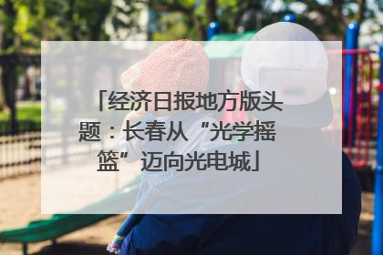 经济日报地方版头题：长春从“光学摇篮”迈向光电城
