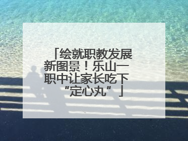 绘就职教发展新图景！乐山一职中让家长吃下“定心丸”