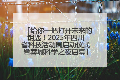 给你一把打开未来的钥匙！2025年四川省科技活动周启动仪式暨蓉城科学之夜启幕