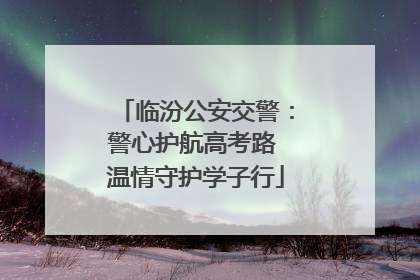 临汾公安交警：警心护航高考路 温情守护学子行