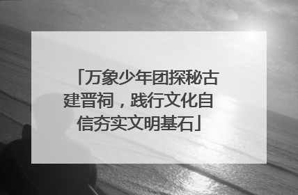 万象少年团探秘古建晋祠，践行文化自信夯实文明基石
