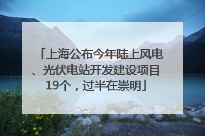 上海公布今年陆上风电、光伏电站开发建设项目19个，过半在崇明