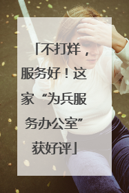 不打烊，服务好！这家“为兵服务办公室”获好评