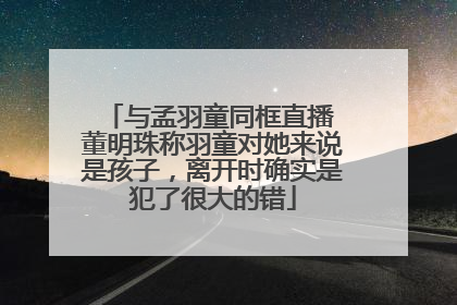与孟羽童同框直播 董明珠称羽童对她来说是孩子，离开时确实是犯了很大的错