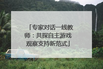 专家对话一线教师：共探自主游戏观察支持新范式