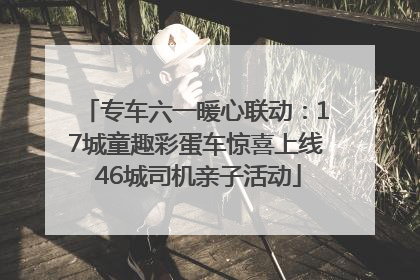 专车六一暖心联动：17城童趣彩蛋车惊喜上线 46城司机亲子活动
