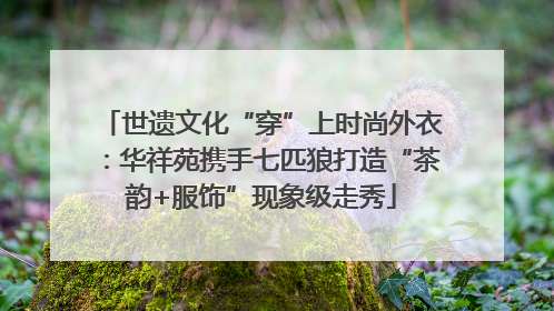 世遗文化“穿”上时尚外衣：华祥苑携手七匹狼打造“茶韵+服饰”现象级走秀
