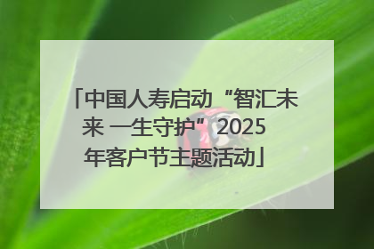中国人寿启动“智汇未来 一生守护”2025年客户节主题活动