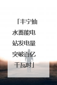 丰宁抽水蓄能电站发电量突破百亿千瓦时