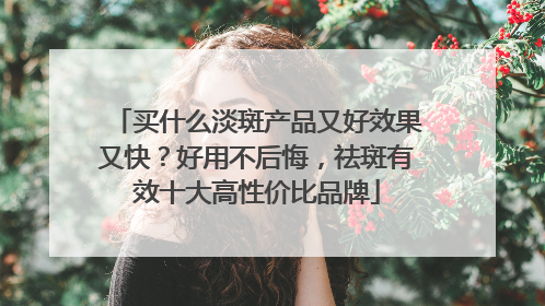 买什么淡斑产品又好效果又快？好用不后悔，祛斑有效十大高性价比品牌