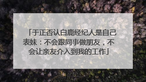 于正否认白鹿经纪人是自己表妹：不会跟同事做朋友，不会让亲友介入到我的工作
