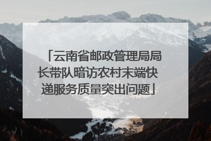 云南省邮政管理局局长带队暗访农村末端快递服务质量突出问题