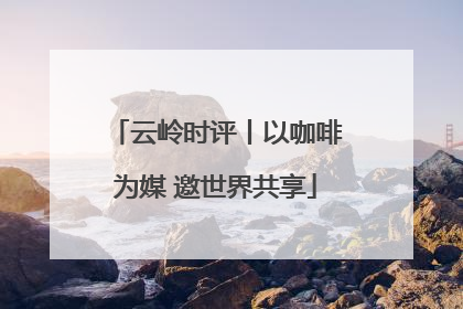 云岭时评丨以咖啡为媒 邀世界共享
