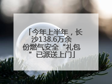 今年上半年，长沙138.6万余份燃气安全“礼包”已派送上门