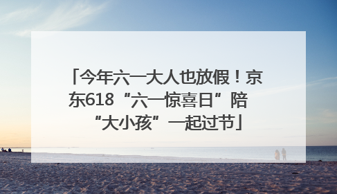 今年六一大人也放假！京东618“六一惊喜日”陪“大小孩”一起过节