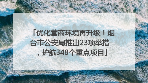 优化营商环境再升级！烟台市公安局推出23项举措，护航348个重点项目