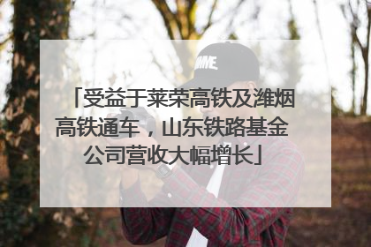 受益于莱荣高铁及潍烟高铁通车，山东铁路基金公司营收大幅增长