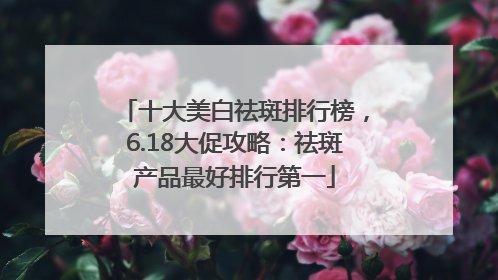 十大美白祛斑排行榜，6.18大促攻略：祛斑产品最好排行第一