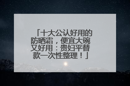十大公认好用的防晒霜，便宜大碗又好用：贵妇平替款一次性整理！