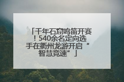 千年石窟鸣笛开赛！540余名定向选手在衢州龙游开启“智慧竞速”