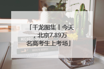 千龙图集丨今天，北京7.89万名高考生上考场
