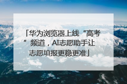 华为浏览器上线“高考”频道，AI志愿助手让志愿填报更稳更准