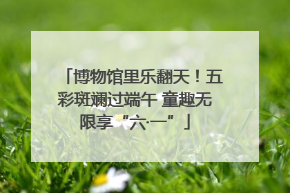 博物馆里乐翻天！五彩斑斓过端午 童趣无限享“六·一”