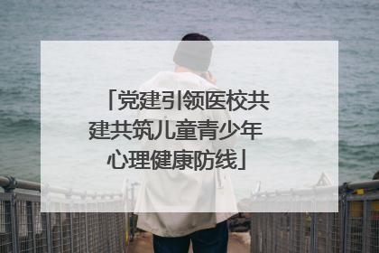 党建引领医校共建共筑儿童青少年心理健康防线