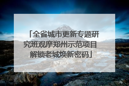 全省城市更新专题研究班观摩郑州示范项目 解锁老城焕新密码