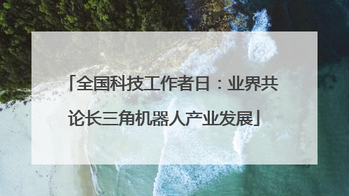 全国科技工作者日：业界共论长三角机器人产业发展