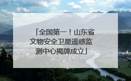 全国第一！山东省文物安全卫星遥感监测中心揭牌成立