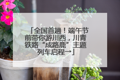 全国首趟！端午节前带你游川西，川青铁路“成路鹿”主题列车启程→