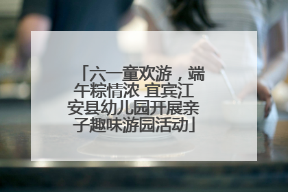 六一童欢游，端午粽情浓 宜宾江安县幼儿园开展亲子趣味游园活动