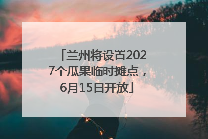 兰州将设置2027个瓜果临时摊点，6月15日开放