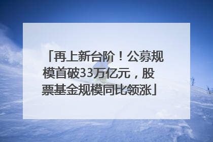 再上新台阶！公募规模首破33万亿元，股票基金规模同比领涨