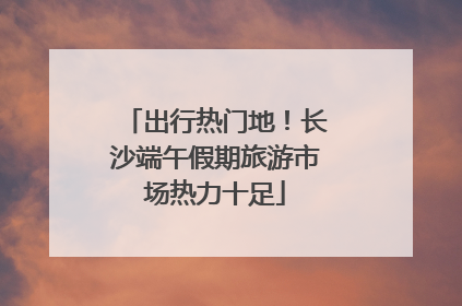 出行热门地！长沙端午假期旅游市场热力十足