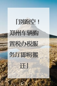 别跑空！郑州车辆购置税办税服务厅即将搬迁