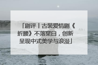 剧评丨古装爱情剧《折腰》不落窠臼，创新呈现中式美学与浪漫