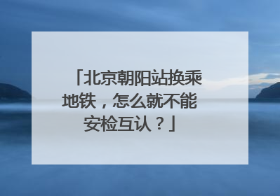 北京朝阳站换乘地铁，怎么就不能安检互认？