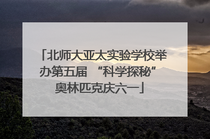 北师大亚太实验学校举办第五届 “科学探秘” 奥林匹克庆六一