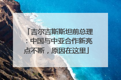 吉尔吉斯斯坦前总理：中国与中亚合作新亮点不断，原因在这里