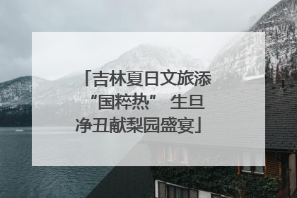吉林夏日文旅添“国粹热” 生旦净丑献梨园盛宴