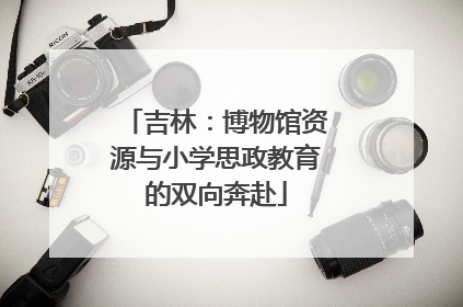 吉林：博物馆资源与小学思政教育的双向奔赴