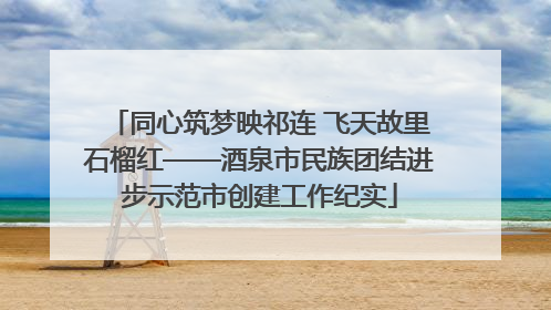 同心筑梦映祁连 飞天故里石榴红——酒泉市民族团结进步示范市创建工作纪实