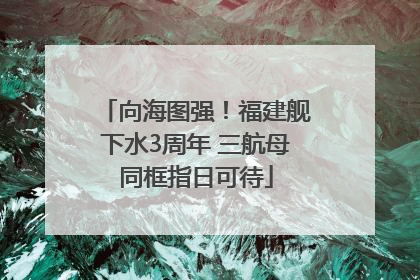 向海图强！福建舰下水3周年 三航母同框指日可待