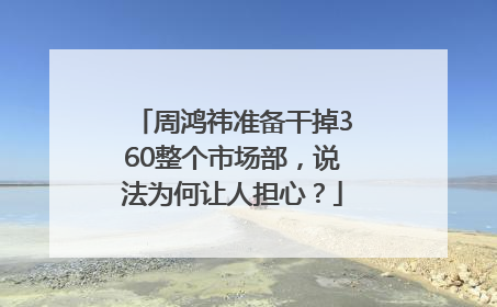 周鸿祎准备干掉360整个市场部，说法为何让人担心？