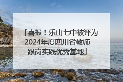 喜报！乐山七中被评为2024年度四川省教师跟岗实践优秀基地
