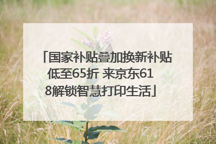 国家补贴叠加换新补贴低至65折 来京东618解锁智慧打印生活