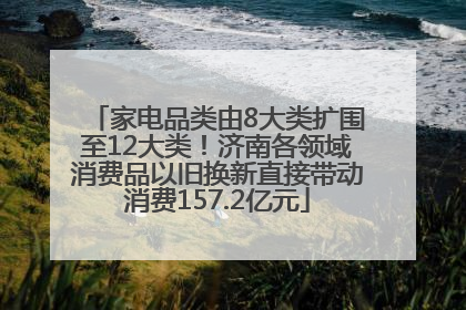 家电品类由8大类扩围至12大类！济南各领域消费品以旧换新直接带动消费157.2亿元