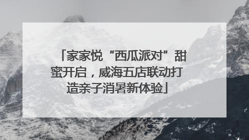 家家悦“西瓜派对”甜蜜开启，威海五店联动打造亲子消暑新体验